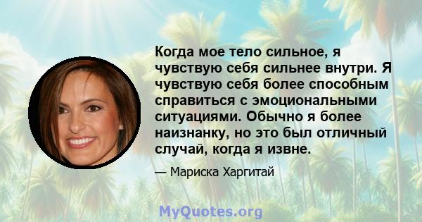 Когда мое тело сильное, я чувствую себя сильнее внутри. Я чувствую себя более способным справиться с эмоциональными ситуациями. Обычно я более наизнанку, но это был отличный случай, когда я извне.