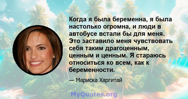 Когда я была беременна, я была настолько огромна, и люди в автобусе встали бы для меня. Это заставило меня чувствовать себя таким драгоценным, ценным и ценным. Я стараюсь относиться ко всем, как к беременности.