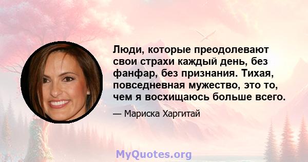 Люди, которые преодолевают свои страхи каждый день, без фанфар, без признания. Тихая, повседневная мужество, это то, чем я восхищаюсь больше всего.