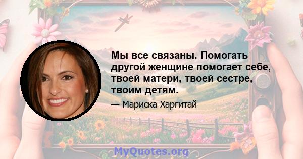 Мы все связаны. Помогать другой женщине помогает себе, твоей матери, твоей сестре, твоим детям.