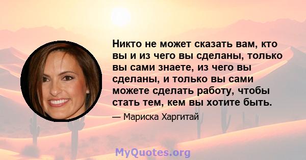 Никто не может сказать вам, кто вы и из чего вы сделаны, только вы сами знаете, из чего вы сделаны, и только вы сами можете сделать работу, чтобы стать тем, кем вы хотите быть.