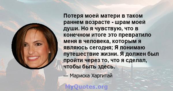 Потеря моей матери в таком раннем возрасте - шрам моей души. Но я чувствую, что в конечном итоге это превратило меня в человека, которым я являюсь сегодня; Я понимаю путешествие жизни. Я должен был пройти через то, что