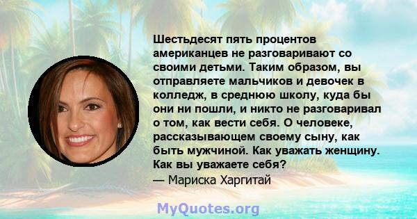 Шестьдесят пять процентов американцев не разговаривают со своими детьми. Таким образом, вы отправляете мальчиков и девочек в колледж, в среднюю школу, куда бы они ни пошли, и никто не разговаривал о том, как вести себя. 