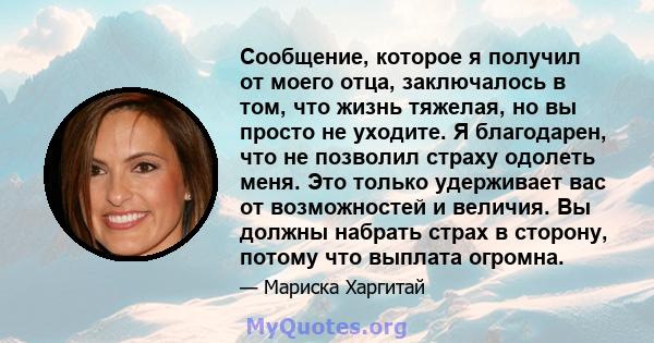 Сообщение, которое я получил от моего отца, заключалось в том, что жизнь тяжелая, но вы просто не уходите. Я благодарен, что не позволил страху одолеть меня. Это только удерживает вас от возможностей и величия. Вы