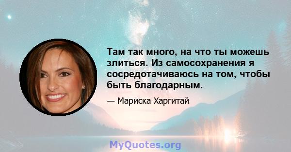 Там так много, на что ты можешь злиться. Из самосохранения я сосредотачиваюсь на том, чтобы быть благодарным.