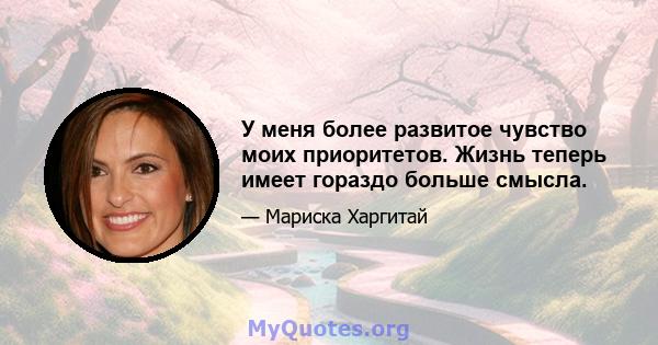 У меня более развитое чувство моих приоритетов. Жизнь теперь имеет гораздо больше смысла.