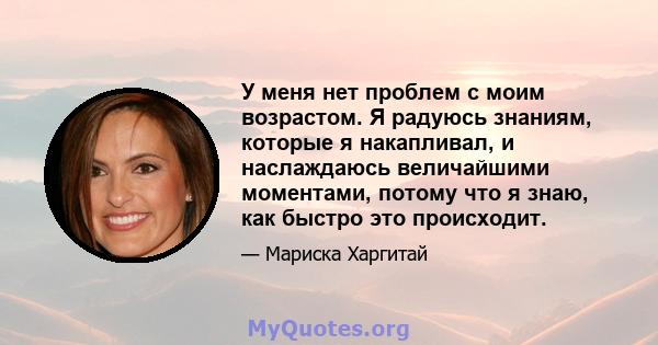 У меня нет проблем с моим возрастом. Я радуюсь знаниям, которые я накапливал, и наслаждаюсь величайшими моментами, потому что я знаю, как быстро это происходит.