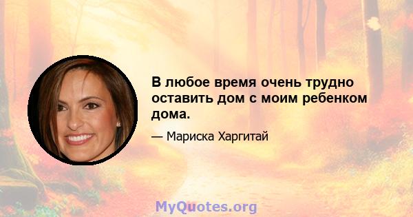 В любое время очень трудно оставить дом с моим ребенком дома.