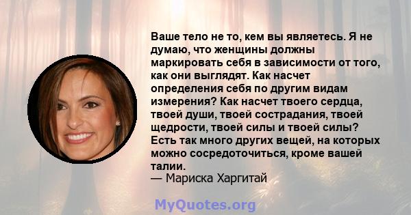 Ваше тело не то, кем вы являетесь. Я не думаю, что женщины должны маркировать себя в зависимости от того, как они выглядят. Как насчет определения себя по другим видам измерения? Как насчет твоего сердца, твоей души,