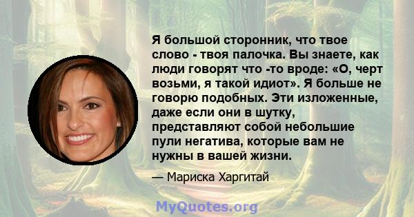 Я большой сторонник, что твое слово - твоя палочка. Вы знаете, как люди говорят что -то вроде: «О, черт возьми, я такой идиот». Я больше не говорю подобных. Эти изложенные, даже если они в шутку, представляют собой