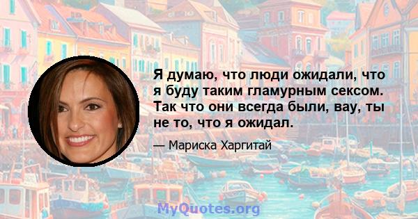 Я думаю, что люди ожидали, что я буду таким гламурным сексом. Так что они всегда были, вау, ты не то, что я ожидал.