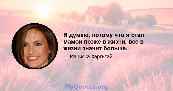 Я думаю, потому что я стал мамой позже в жизни, все в жизни значит больше.