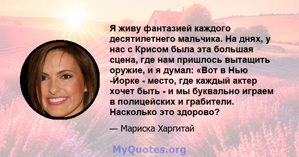 Я живу фантазией каждого десятилетнего мальчика. На днях, у нас с Крисом была эта большая сцена, где нам пришлось вытащить оружие, и я думал: «Вот в Нью -Йорке - место, где каждый актер хочет быть - и мы буквально