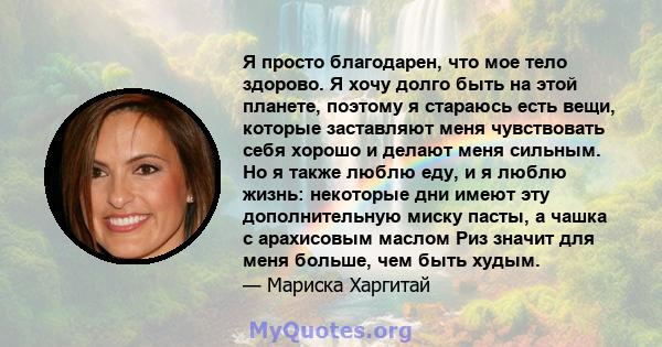 Я просто благодарен, что мое тело здорово. Я хочу долго быть на этой планете, поэтому я стараюсь есть вещи, которые заставляют меня чувствовать себя хорошо и делают меня сильным. Но я также люблю еду, и я люблю жизнь: