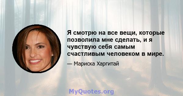 Я смотрю на все вещи, которые позволила мне сделать, и я чувствую себя самым счастливым человеком в мире.