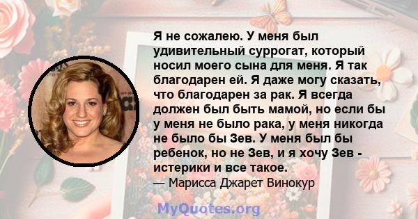 Я не сожалею. У меня был удивительный суррогат, который носил моего сына для меня. Я так благодарен ей. Я даже могу сказать, что благодарен за рак. Я всегда должен был быть мамой, но если бы у меня не было рака, у меня