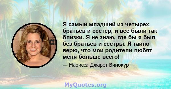 Я самый младший из четырех братьев и сестер, и все были так близки. Я не знаю, где бы я был без братьев и сестры. Я тайно верю, что мои родители любят меня больше всего!