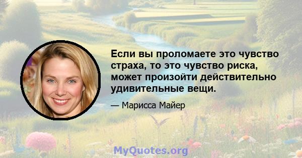 Если вы проломаете это чувство страха, то это чувство риска, может произойти действительно удивительные вещи.