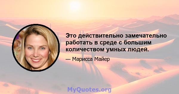 Это действительно замечательно работать в среде с большим количеством умных людей.