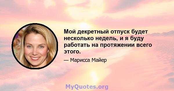 Мой декретный отпуск будет несколько недель, и я буду работать на протяжении всего этого.