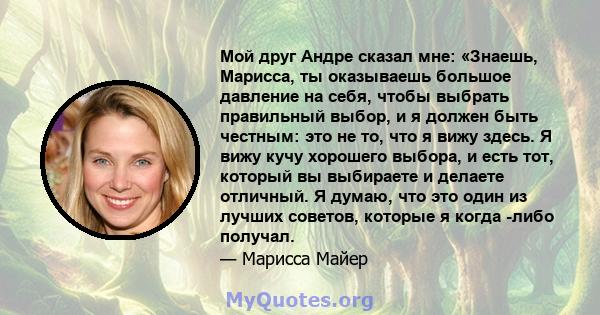 Мой друг Андре сказал мне: «Знаешь, Марисса, ты оказываешь большое давление на себя, чтобы выбрать правильный выбор, и я должен быть честным: это не то, что я вижу здесь. Я вижу кучу хорошего выбора, и есть тот, который 