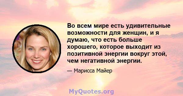 Во всем мире есть удивительные возможности для женщин, и я думаю, что есть больше хорошего, которое выходит из позитивной энергии вокруг этой, чем негативной энергии.