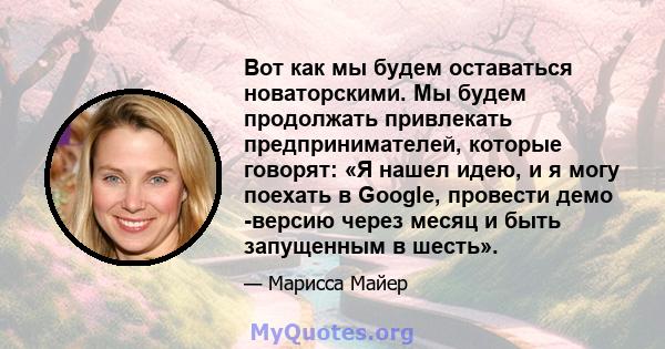 Вот как мы будем оставаться новаторскими. Мы будем продолжать привлекать предпринимателей, которые говорят: «Я нашел идею, и я могу поехать в Google, провести демо -версию через месяц и быть запущенным в шесть».