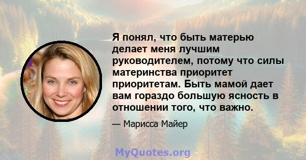 Я понял, что быть матерью делает меня лучшим руководителем, потому что силы материнства приоритет приоритетам. Быть мамой дает вам гораздо большую ясность в отношении того, что важно.