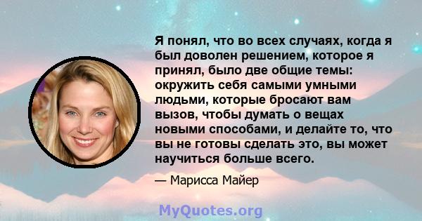 Я понял, что во всех случаях, когда я был доволен решением, которое я принял, было две общие темы: окружить себя самыми умными людьми, которые бросают вам вызов, чтобы думать о вещах новыми способами, и делайте то, что