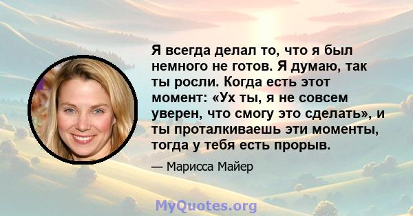 Я всегда делал то, что я был немного не готов. Я думаю, так ты росли. Когда есть этот момент: «Ух ты, я не совсем уверен, что смогу это сделать», и ты проталкиваешь эти моменты, тогда у тебя есть прорыв.