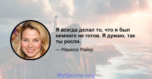 Я всегда делал то, что я был немного не готов. Я думаю, так ты росли.