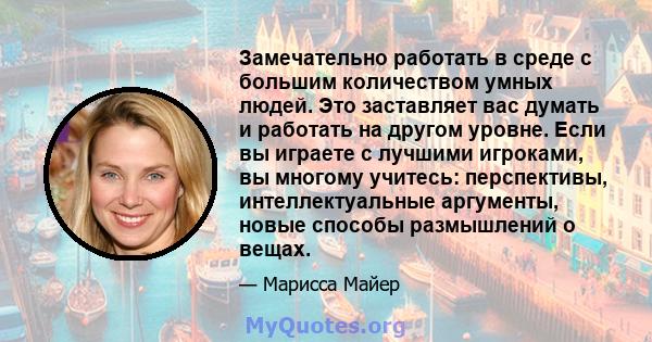 Замечательно работать в среде с большим количеством умных людей. Это заставляет вас думать и работать на другом уровне. Если вы играете с лучшими игроками, вы многому учитесь: перспективы, интеллектуальные аргументы,