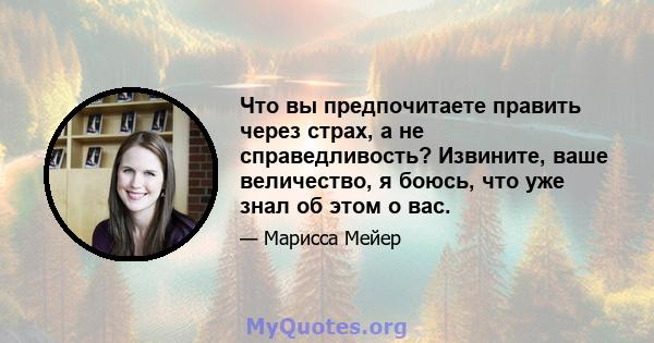 Что вы предпочитаете править через страх, а не справедливость? Извините, ваше величество, я боюсь, что уже знал об этом о вас.