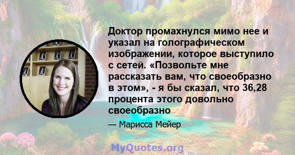 Доктор промахнулся мимо нее и указал на голографическом изображении, которое выступило с сетей. «Позвольте мне рассказать вам, что своеобразно в этом», - я бы сказал, что 36,28 процента этого довольно своеобразно