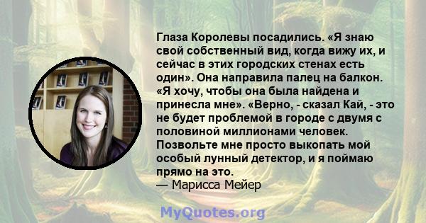 Глаза Королевы посадились. «Я знаю свой собственный вид, когда вижу их, и сейчас в этих городских стенах есть один». Она направила палец на балкон. «Я хочу, чтобы она была найдена и принесла мне». «Верно, - сказал Кай,