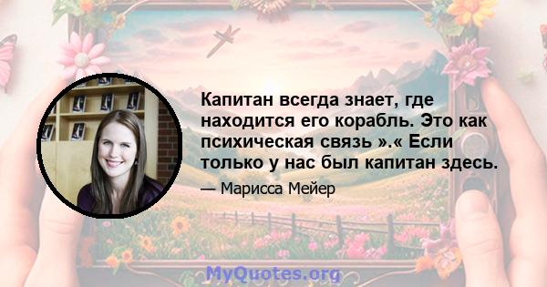 Капитан всегда знает, где находится его корабль. Это как психическая связь ».« Если только у нас был капитан здесь.