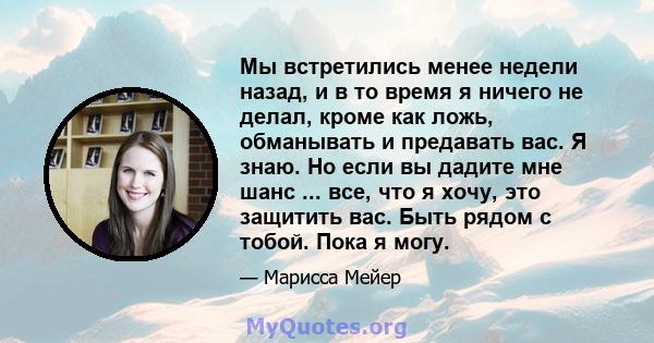 Мы встретились менее недели назад, и в то время я ничего не делал, кроме как ложь, обманывать и предавать вас. Я знаю. Но если вы дадите мне шанс ... все, что я хочу, это защитить вас. Быть рядом с тобой. Пока я могу.