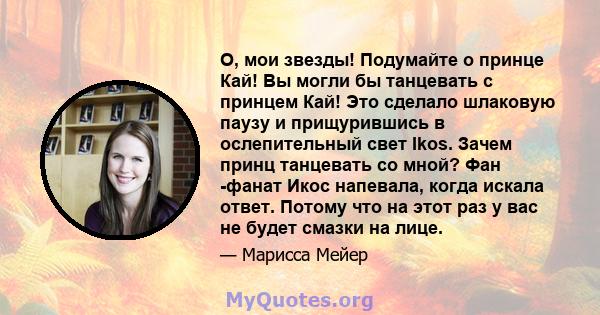 О, мои звезды! Подумайте о принце Кай! Вы могли бы танцевать с принцем Кай! Это сделало шлаковую паузу и прищурившись в ослепительный свет Ikos. Зачем принц танцевать со мной? Фан -фанат Икос напевала, когда искала