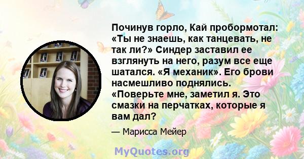 Починув горло, Кай пробормотал: «Ты не знаешь, как танцевать, не так ли?» Синдер заставил ее взглянуть на него, разум все еще шатался. «Я механик». Его брови насмешливо поднялись. «Поверьте мне, заметил я. Это смазки на 