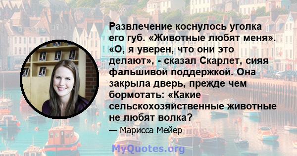 Развлечение коснулось уголка его губ. «Животные любят меня». «О, я уверен, что они это делают», - сказал Скарлет, сияя фальшивой поддержкой. Она закрыла дверь, прежде чем бормотать: «Какие сельскохозяйственные животные