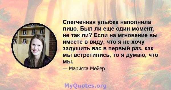 Слегченная улыбка наполнила лицо. Был ли еще один момент, не так ли? Если на мгновение вы имеете в виду, что я не хочу задушить вас в первый раз, как мы встретились, то я думаю, что мы.