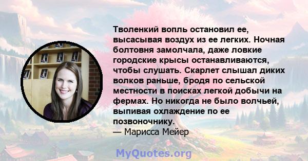 Тволенкий вопль остановил ее, высасывая воздух из ее легких. Ночная болтовня замолчала, даже ловкие городские крысы останавливаются, чтобы слушать. Скарлет слышал диких волков раньше, бродя по сельской местности в