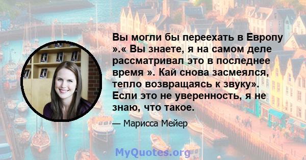 Вы могли бы переехать в Европу ».« Вы знаете, я на самом деле рассматривал это в последнее время ». Кай снова засмеялся, тепло возвращаясь к звуку». Если это не уверенность, я не знаю, что такое.