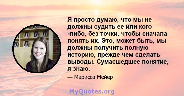 Я просто думаю, что мы не должны судить ее или кого -либо, без точки, чтобы сначала понять их. Это, может быть, мы должны получить полную историю, прежде чем сделать выводы. Сумасшедшее понятие, я знаю.