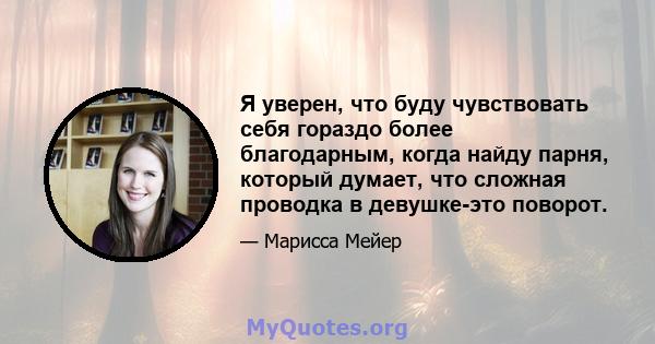 Я уверен, что буду чувствовать себя гораздо более благодарным, когда найду парня, который думает, что сложная проводка в девушке-это поворот.