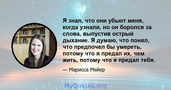 Я знал, что они убьют меня, когда узнали, но он боролся за слова, выпустив острый дыхание. Я думаю, что понял, что предпочел бы умереть, потому что я предал их, чем жить, потому что я предал тебя.