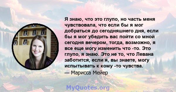 Я знаю, что это глупо, но часть меня чувствовала, что если бы я мог добраться до сегодняшнего дня, если бы я мог убедить вас пойти со мной сегодня вечером, тогда, возможно, я все еще могу изменить что -то. Это глупо, я