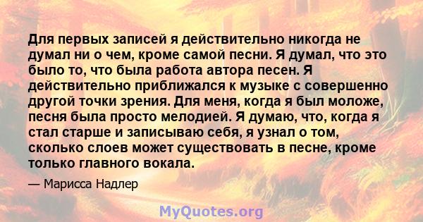 Для первых записей я действительно никогда не думал ни о чем, кроме самой песни. Я думал, что это было то, что была работа автора песен. Я действительно приближался к музыке с совершенно другой точки зрения. Для меня,