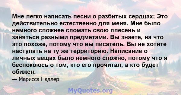 Мне легко написать песни о разбитых сердцах; Это действительно естественно для меня. Мне было немного сложнее сломать свою плесень и заняться разными предметами. Вы знаете, на что это похоже, потому что вы писатель. Вы