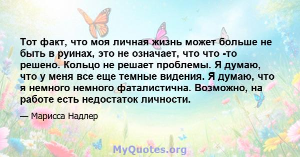 Тот факт, что моя личная жизнь может больше не быть в руинах, это не означает, что что -то решено. Кольцо не решает проблемы. Я думаю, что у меня все еще темные видения. Я думаю, что я немного немного фаталистична.